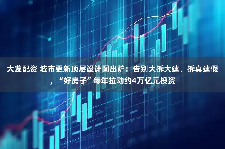 大发配资 城市更新顶层设计图出炉：告别大拆大建、拆真建假，“好房子”每年拉动约4万亿元投资
