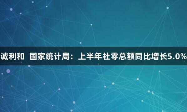 诚利和  国家统计局：上半年社零总额同比增长5.0%