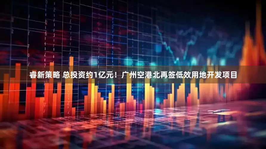 睿新策略 总投资约1亿元！广州空港北再签低效用地开发项目
