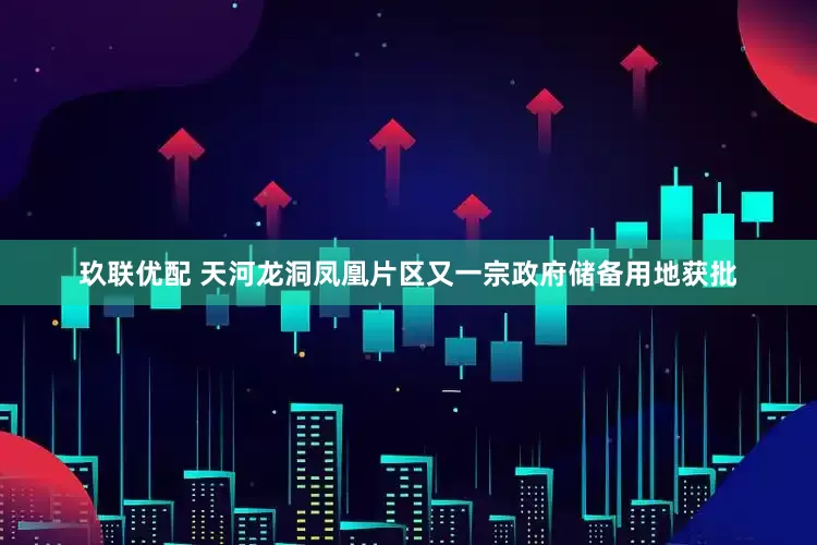 玖联优配 天河龙洞凤凰片区又一宗政府储备用地获批