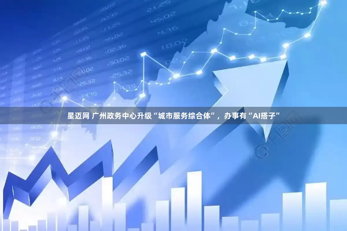 星迈网 广州政务中心升级“城市服务综合体”，办事有“AI搭子”