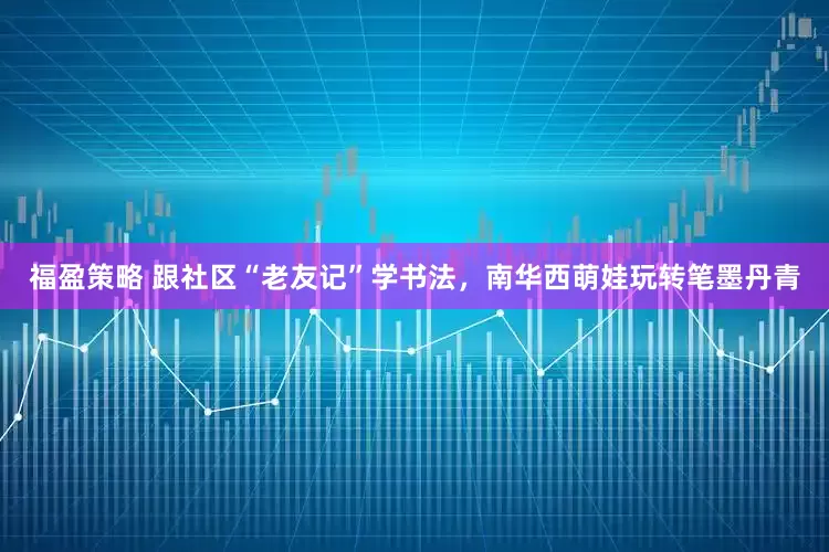 福盈策略 跟社区“老友记”学书法，南华西萌娃玩转笔墨丹青