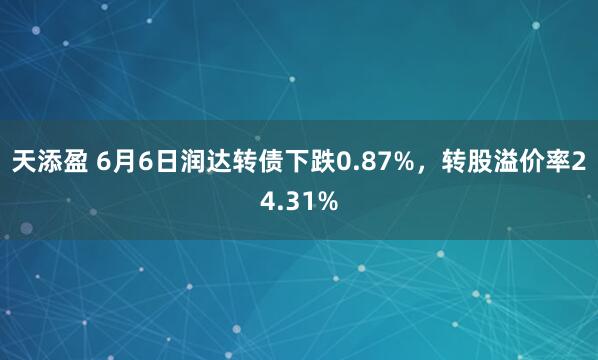 天添盈 6月6日润达转债下跌0.87%，转股溢价率24.31%