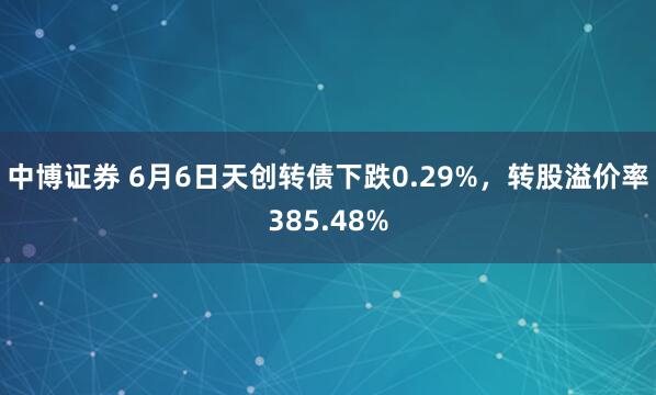 中博证券 6月6日天创转债下跌0.29%，转股溢价率385.48%