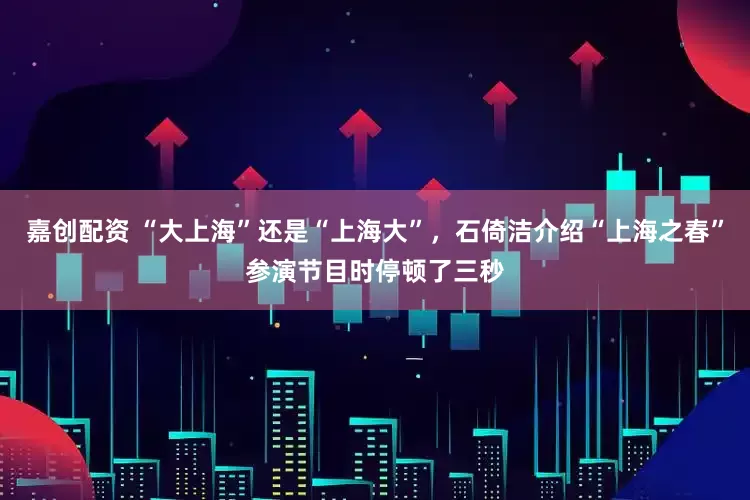 嘉创配资 “大上海”还是“上海大”，石倚洁介绍“上海之春”参演节目时停顿了三秒